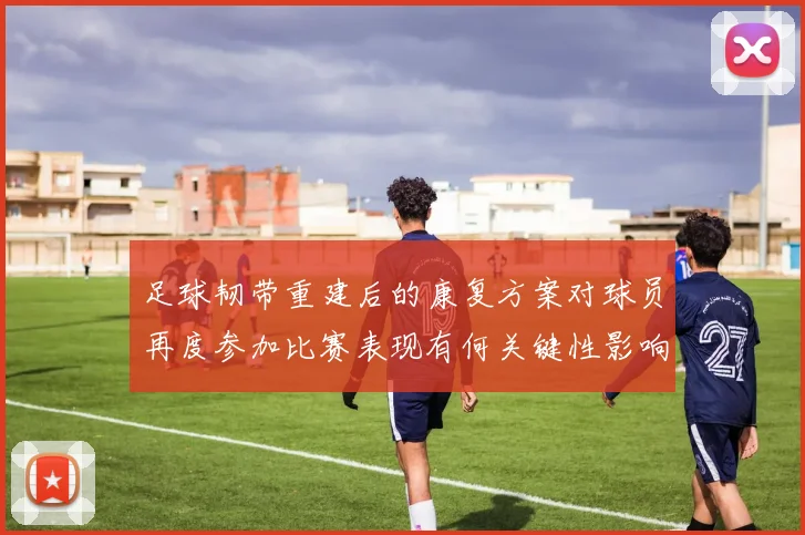 足球韧带重建后的康复方案对球员再度参加比赛表现有何关键性影响