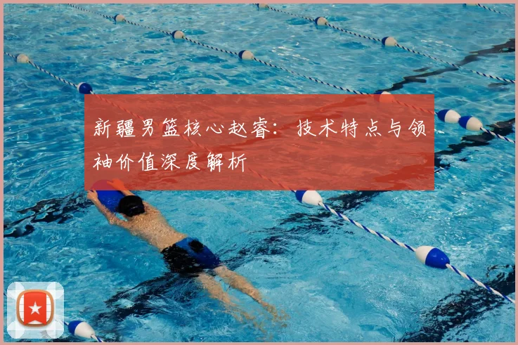 新疆男篮核心赵睿:技术特点与领袖价值深度解析