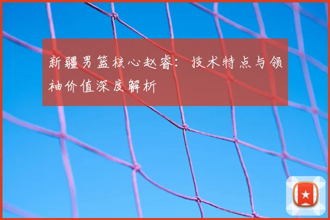 新疆男篮核心赵睿:技术特点与领袖价值深度解析